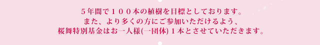 ５年間で１００本の植樹を目標としております。また、より多くの方にご参加いただけるよう、桜舞特別基金はお一人様(一団体)１本とさせていただきます。